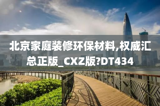 北京家庭装修环保材料,权威汇总正版_CXZ版?DT434