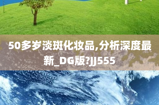 50多岁淡斑化妆品,分析深度最新_DG版?JJ555