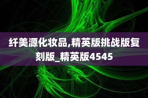 纤美源化妆品,精英版挑战版复刻版_精英版4545