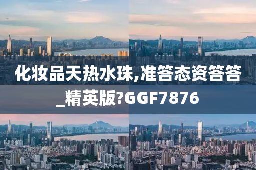 化妆品天热水珠,准答态资答答_精英版?GGF7876