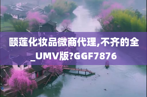 颐莲化妆品微商代理,不齐的全_UMV版?GGF7876