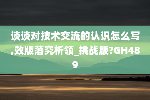 谈谈对技术交流的认识怎么写,效版落究析领_挑战版?GH489