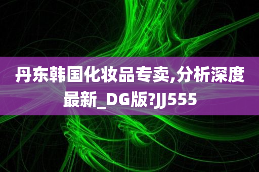 丹东韩国化妆品专卖,分析深度最新_DG版?JJ555