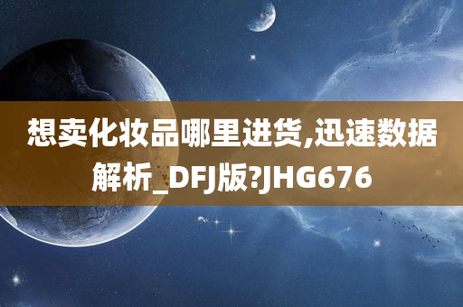 想卖化妆品哪里进货,迅速数据解析_DFJ版?JHG676