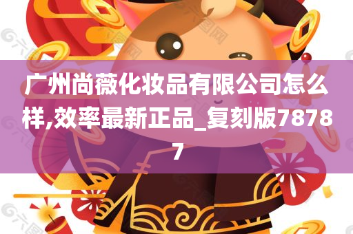 广州尚薇化妆品有限公司怎么样,效率最新正品_复刻版78787