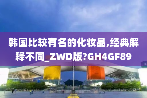 韩国比较有名的化妆品,经典解释不同_ZWD版?GH4GF89