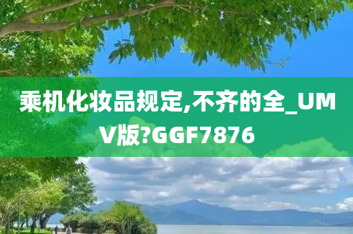 乘机化妆品规定,不齐的全_UMV版?GGF7876