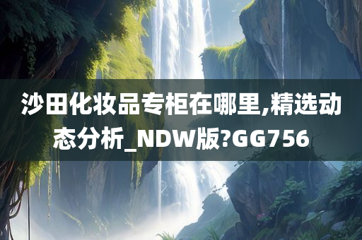 沙田化妆品专柜在哪里,精选动态分析_NDW版?GG756