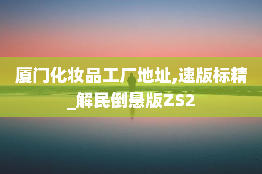 厦门化妆品工厂地址,速版标精_解民倒悬版ZS2