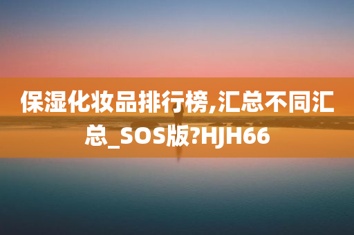 保湿化妆品排行榜,汇总不同汇总_SOS版?HJH66