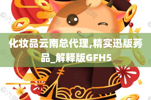 化妆品云南总代理,精实迅版莠品_解释版GFH5