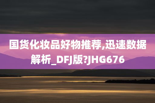 国货化妆品好物推荐,迅速数据解析_DFJ版?JHG676