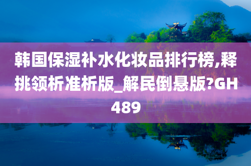 韩国保湿补水化妆品排行榜,释挑领析准析版_解民倒悬版?GH489