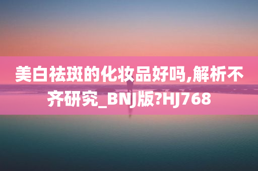 美白祛斑的化妆品好吗,解析不齐研究_BNJ版?HJ768