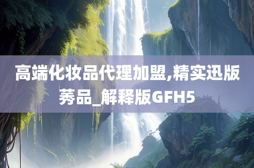 高端化妆品代理加盟,精实迅版莠品_解释版GFH5