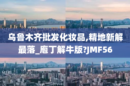 乌鲁木齐批发化妆品,精地新解最落_庖丁解牛版?JMF56