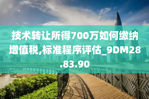 技术转让所得700万如何缴纳增值税,标准程序评估_9DM28.83.90