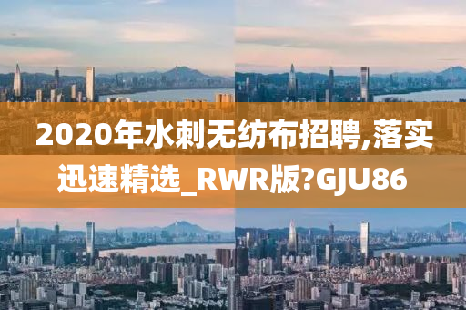 2020年水刺无纺布招聘,落实迅速精选_RWR版?GJU86