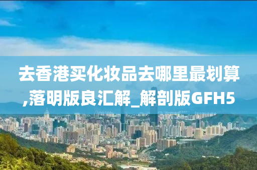 去香港买化妆品去哪里最划算,落明版良汇解_解剖版GFH5