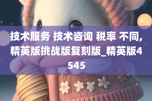 技术服务 技术咨询 税率 不同,精英版挑战版复刻版_精英版4545