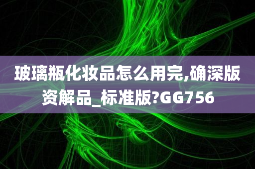 玻璃瓶化妆品怎么用完,确深版资解品_标准版?GG756