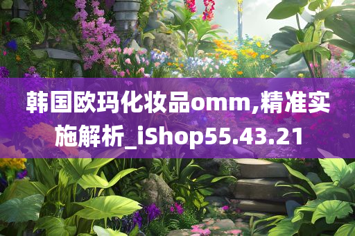 韩国欧玛化妆品omm,精准实施解析_iShop55.43.21