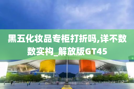 黑五化妆品专柜打折吗,详不数数实构_解放版GT45