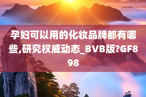 孕妇可以用的化妆品牌都有哪些,研究权威动态_BVB版?GF898