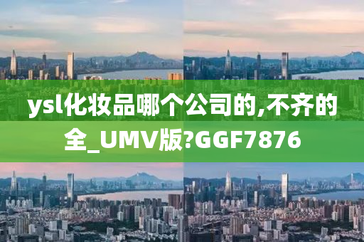 ysl化妆品哪个公司的,不齐的全_UMV版?GGF7876