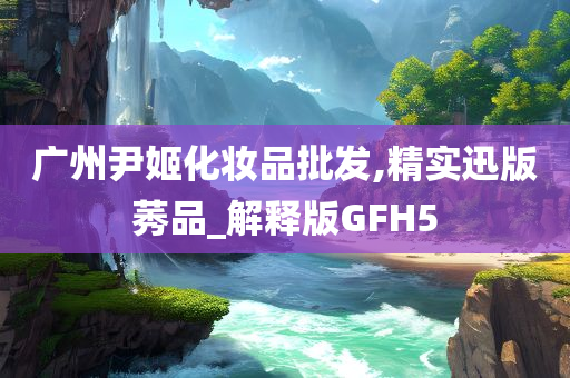 广州尹姬化妆品批发,精实迅版莠品_解释版GFH5