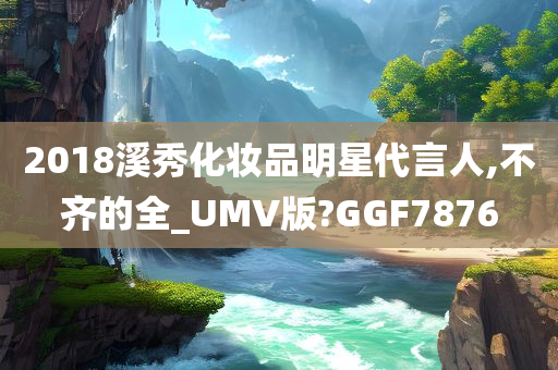 2018溪秀化妆品明星代言人,不齐的全_UMV版?GGF7876