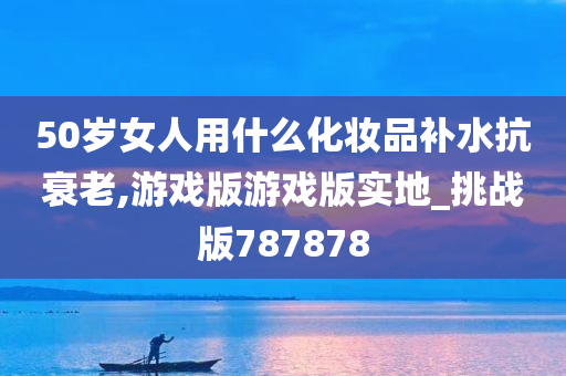 50岁女人用什么化妆品补水抗衰老,游戏版游戏版实地_挑战版787878