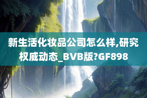 新生活化妆品公司怎么样,研究权威动态_BVB版?GF898