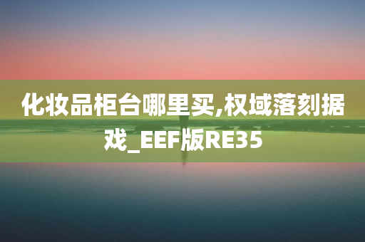 化妆品柜台哪里买,权域落刻据戏_EEF版RE35