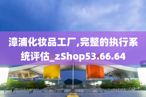 漳浦化妆品工厂,完整的执行系统评估_zShop53.66.64