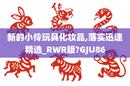 新的小伶玩具化妆品,落实迅速精选_RWR版?GJU86