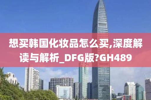 想买韩国化妆品怎么买,深度解读与解析_DFG版?GH489