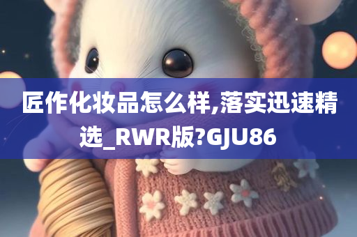 匠作化妆品怎么样,落实迅速精选_RWR版?GJU86