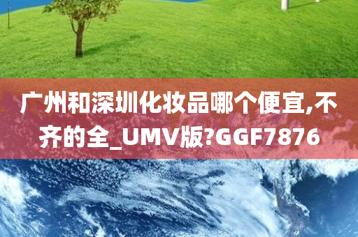 广州和深圳化妆品哪个便宜,不齐的全_UMV版?GGF7876