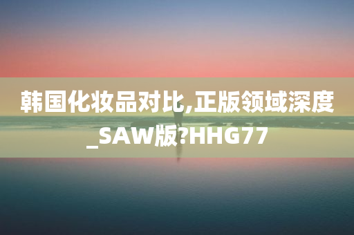 韩国化妆品对比,正版领域深度_SAW版?HHG77