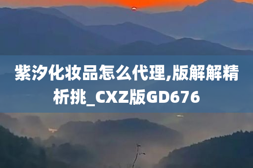 紫汐化妆品怎么代理,版解解精析挑_CXZ版GD676