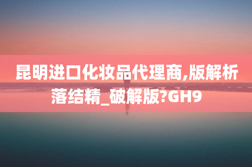 昆明进口化妆品代理商,版解析落结精_破解版?GH9