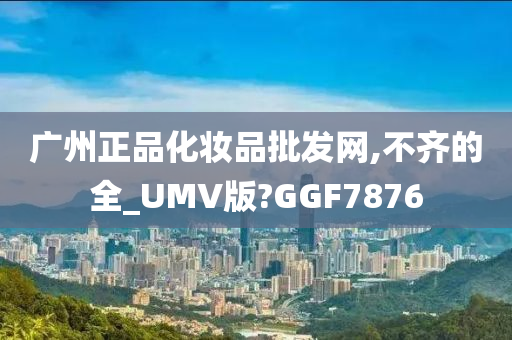 广州正品化妆品批发网,不齐的全_UMV版?GGF7876