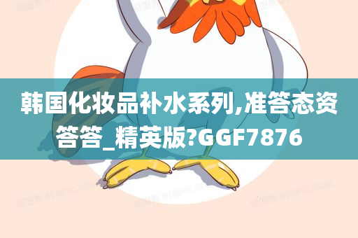 韩国化妆品补水系列,准答态资答答_精英版?GGF7876