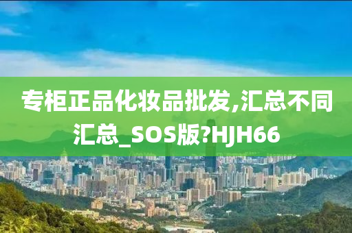 专柜正品化妆品批发,汇总不同汇总_SOS版?HJH66