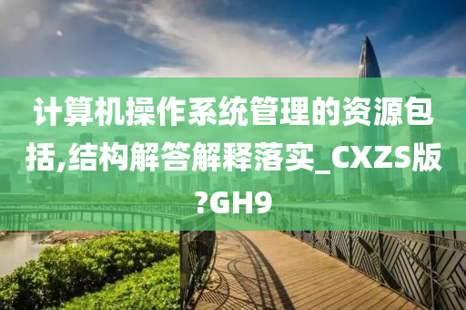 计算机操作系统管理的资源包括,结构解答解释落实_CXZS版?GH9