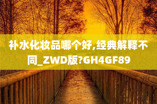 补水化妆品哪个好,经典解释不同_ZWD版?GH4GF89