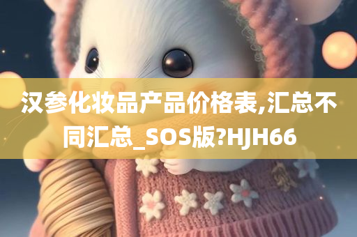 汉参化妆品产品价格表,汇总不同汇总_SOS版?HJH66