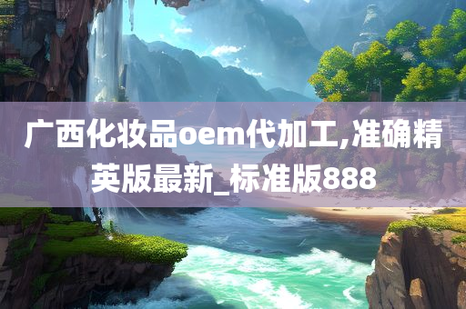 广西化妆品oem代加工,准确精英版最新_标准版888