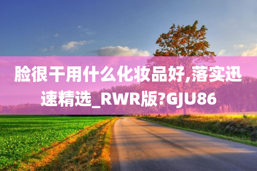 脸很干用什么化妆品好,落实迅速精选_RWR版?GJU86